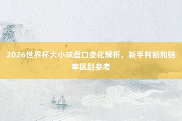 2026世界杯大小球盘口变化解析，新手判断和赔率区别参考